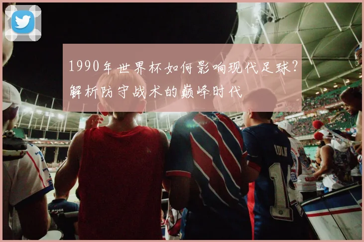 1990年世界杯如何影响现代足球？解析防守战术的巅峰时代
