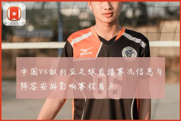 中国vs叙利亚足球直播赛况信息与阵容安排影响赛程看点