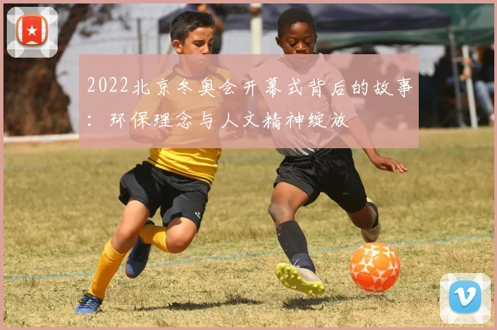 2022北京冬奥会开幕式背后的故事：环保理念与人文精神绽放