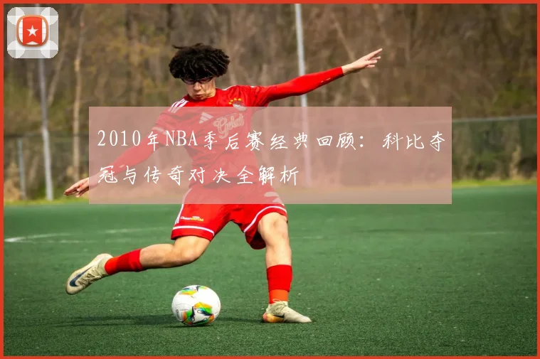 2010年NBA季后赛经典回顾：科比夺冠与传奇对决全解析