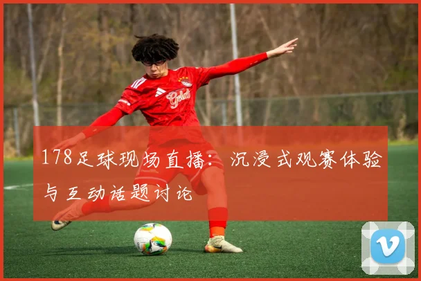 178足球现场直播：沉浸式观赛体验与互动话题讨论