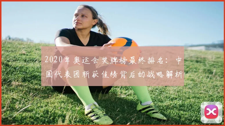 2020年奥运会奖牌榜最终排名：中国代表团斩获佳绩背后的战略解析