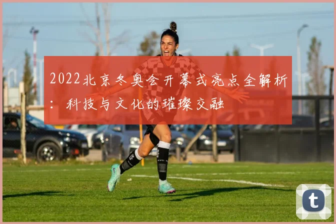 2022北京冬奥会开幕式亮点全解析：科技与文化的璀璨交融