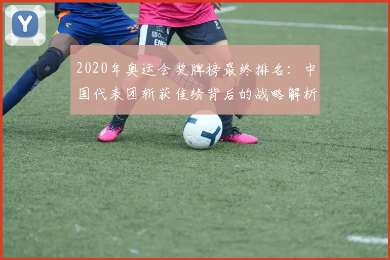 2020年奥运会奖牌榜最终排名：中国代表团斩获佳绩背后的战略解析