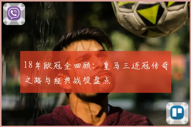 18年欧冠全回顾：皇马三连冠传奇之路与经典战役盘点