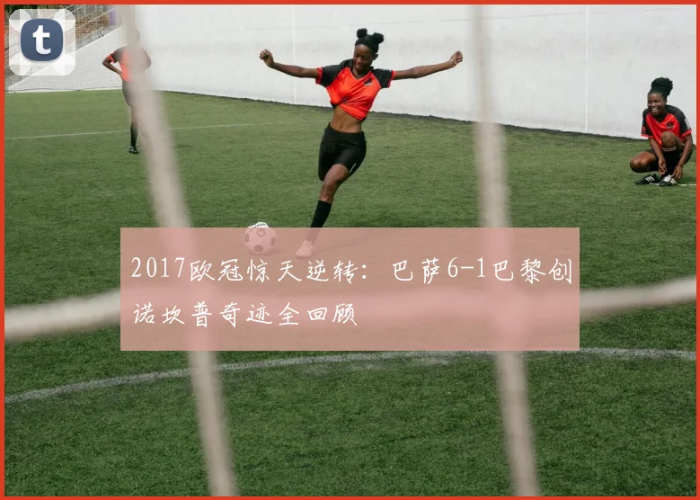 2017欧冠惊天逆转:巴萨6-1巴黎创诺坎普奇迹全回顾