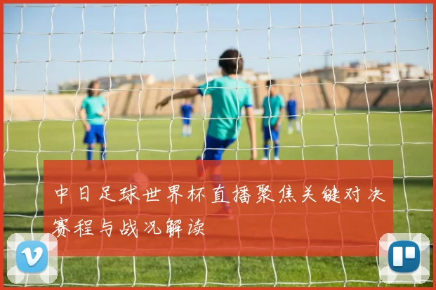 中日足球世界杯直播聚焦关键对决赛程与战况解读
