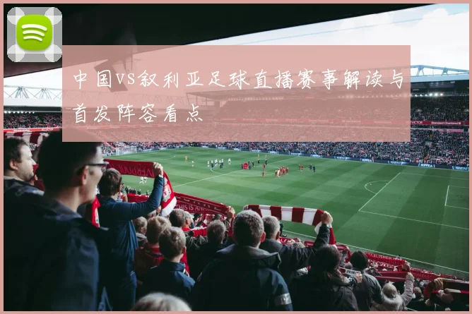 中国vs叙利亚足球直播赛事解读与首发阵容看点